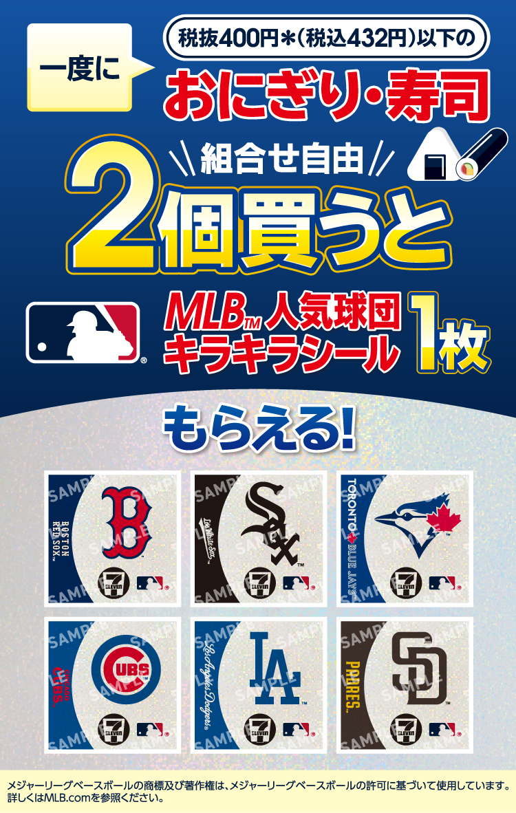 一度に税抜400円＊（税込432円）以下のおにぎり・寿司（組合せ自由）2個買うと MLB&trade;人気球団キラキラシール1枚もらえる! メジャーリーグベースボールの商標及び著作権は、メジャーリーグベースボールの許可に基づいて使用しています。詳しくはMLB.comを参照ください。