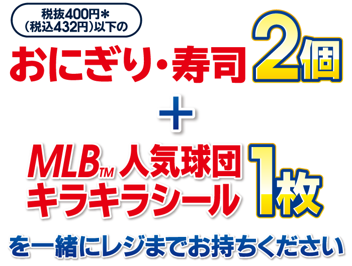 税抜400円＊（税込432円）以下のおにぎり・寿司（組合せ自由）2個と MLB&trade;人気球団キラキラシール1枚を一緒にレジまでお持ちください
