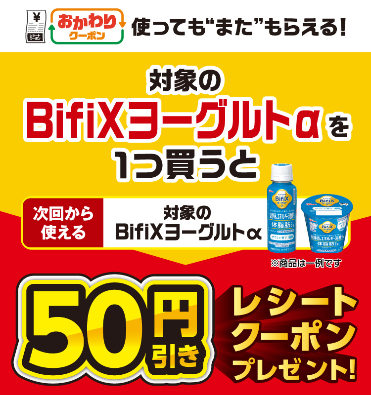 おかわりクーポン 使っても”また”もらえる！ 対象のBifiXヨーグルトαを1つ買うと次回から使える 対象のBifiXヨーグルトα 50円引きレシートクーポンプレゼント！