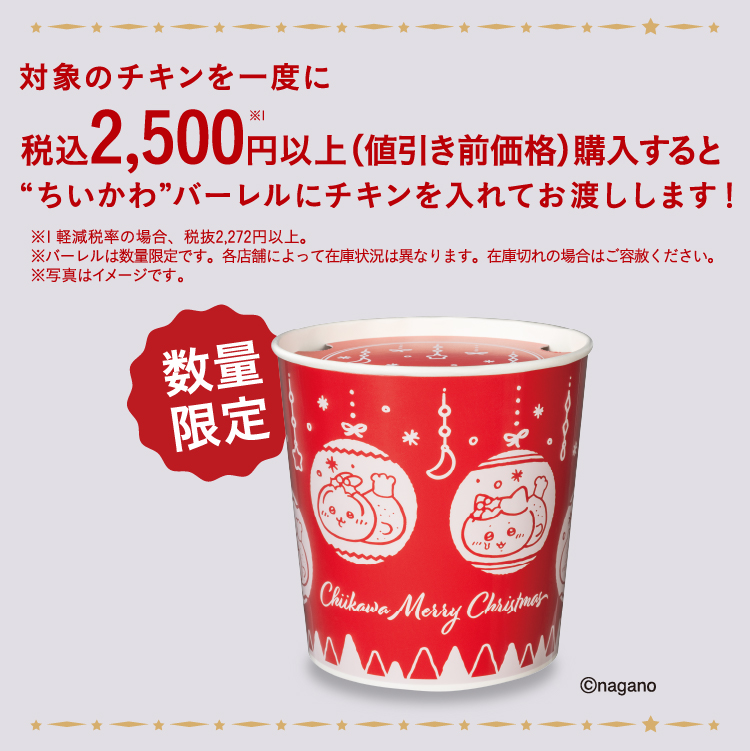 対象のチキンを一度に税込2,500円以上※1（値引き前価格）購入すると“ちいかわ”バーレルにチキンを入れてお渡しします！ ※1 軽減税率の場合、税抜2,272円以上。 ※バーレルは数量限定です。各店舗によって在庫状況は異なります。在庫切れの場合はご容赦ください。 ※写真はイメージです。 ©nagano