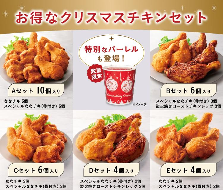 お得なクリスマスチキンセット 特別なバーレルも登場！ 数量限定 ※イメージ Aセット 10個入り ななチキ 5個 スペシャルななチキ（骨付き） 5個  Bセット 6個入り スペシャルななチキ（骨付き） 3個 炭火焼きローストチキンレッグ 3個 Cセット 6個入り ななチキ 3個 スペシャルななチキ（骨付き） 3個 Dセット 4個入り スペシャルななチキ（骨付き） 2個 炭火焼きローストチキンレッグ 2個 Eセット 4個入り ななチキ 2個 スペシャルななチキ（骨付き） 2個