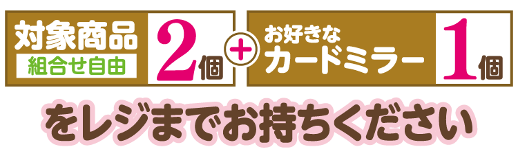 対象商品2個（組合せ自由）とお好きなカードミラー1個をレジまでお持ちください
