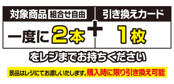 対象商品（組合せ自由）一度に2本と引き換えカード1枚をレジまでお持ちください。景品はレジにてお渡しいたします。購入時に限り引き換え可能