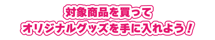 対象商品を買ってオリジナルグッズを手に入れよう!