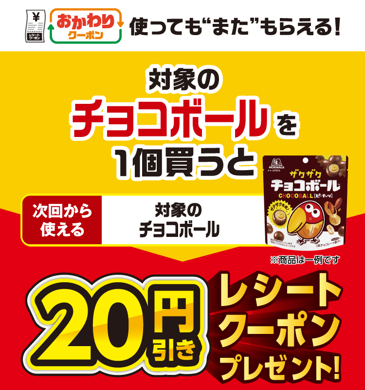 おかわりクーポン 使っても”また”もらえる！ 対象のチョコボールを1個買うと次回から使える 対象のチョコボール 20円引きレシートクーポンプレゼント！