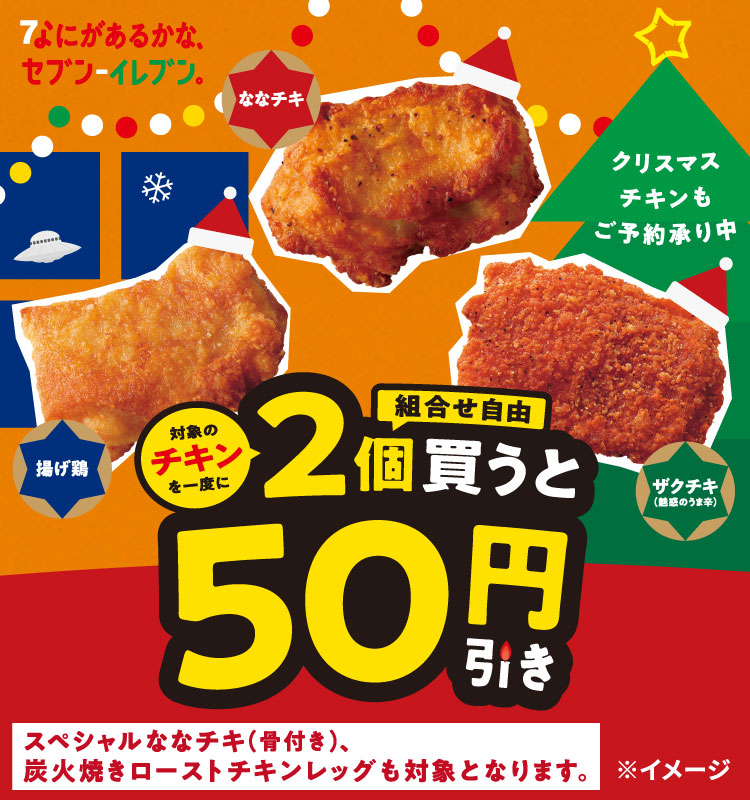 なにがあるかな、セブン‐イレブン。 ななチキ 揚げ鶏 ザクチキ（魅惑のうま辛） 対象のチキンを一度に一度に2個（組合せ自由）買うと50円引き クリスマスチキンもご予約承り中 スペシャルななチキ（骨付き）、炭火焼きローストチキンレッグも対象となります。