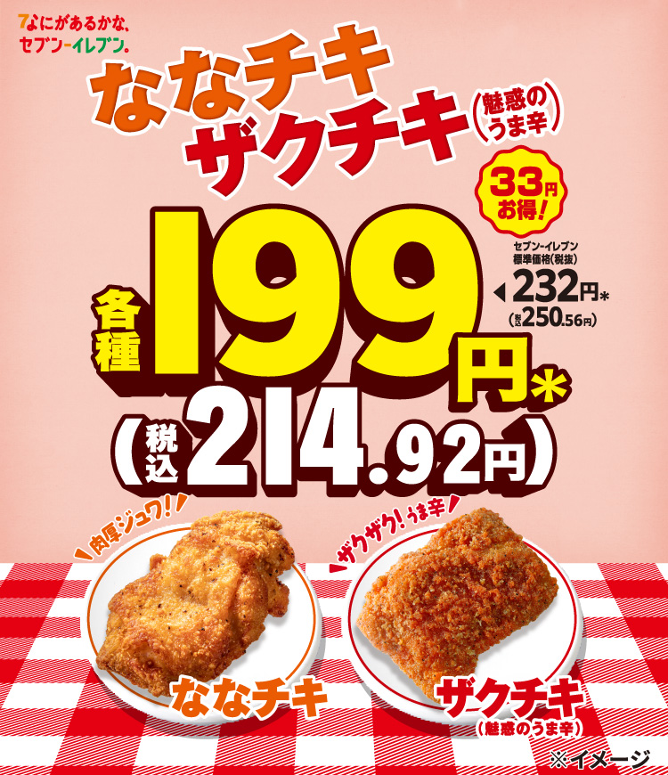 なにがあるかな、セブン‐イレブン。 ななチキ ザクチキ（魅惑のうま辛） セブン‐イレブン標準価格（税抜）232円＊（税込250.56円）が各種199円＊（税込214.92円） 33円お得！ 肉厚ジュワ!ななチキン  ザクザク！うま辛 ザクチキ（魅惑のうま辛）