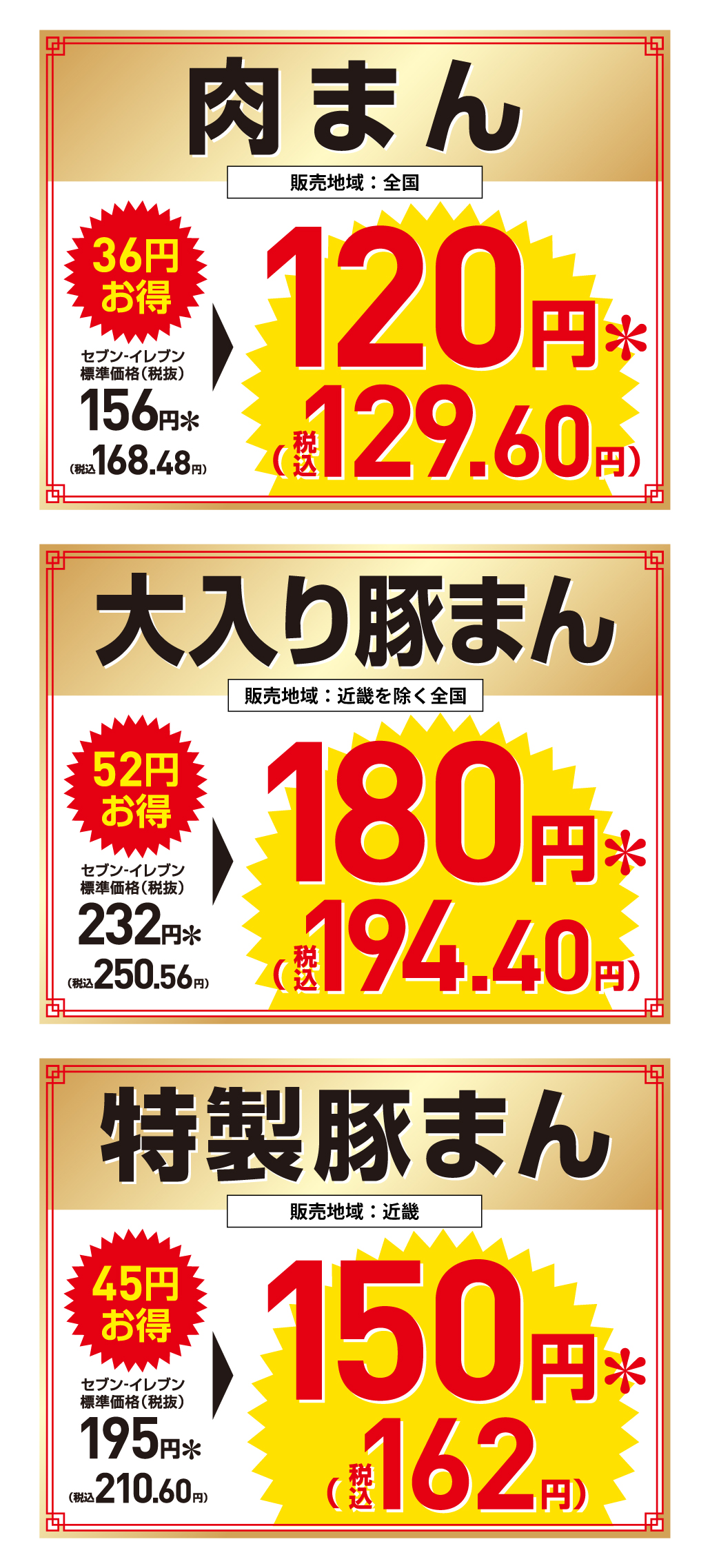 【肉まん】 販売地域：全国 36円お得 セブン‐イレブン標準価格（税抜）156円＊（税込168.48円）→120円＊（税込129.60円）【大入り豚まん】 販売地域：近畿を除く全国 52円お得 セブン‐イレブン標準価格（税抜）232円＊（税込250.56円）→180円＊（税込194.40円）【特製豚まん】 販売地域：近畿 45円お得 セブン‐イレブン標準価格（税抜）195円＊（税込210.60円）→150円＊（税込162円）