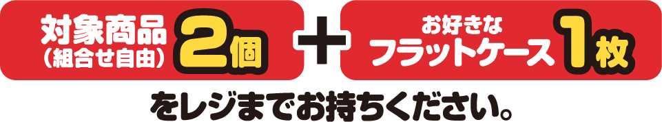 対象商品（組合せ自由）2個とお好きなフラットケース1枚をレジまでお持ちください。
