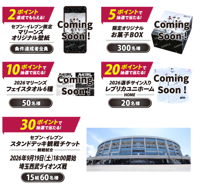 2ポイント達成でもらえる！ セブン‐イレブン限定 マリーンズ オリジナル壁紙 条件達成者全員 5ポイントで抽選で当たる！ 限定オリジナルお菓子BOX 300名様 10ポイントで抽選で当たる！ 2026マリーンズ フェイスタオル6種 50名様 20ポイントで抽選で当たる！ 2026選手サイン入り レプリカユニホーム（HOME） 20名様 30ポイントで抽選で当たる！ セブン‐イレブン スタンドデッキ観戦チケット 観戦試合 2026年9月19日（土）18:00開始 埼玉西武ライオンズ戦 15組60名様