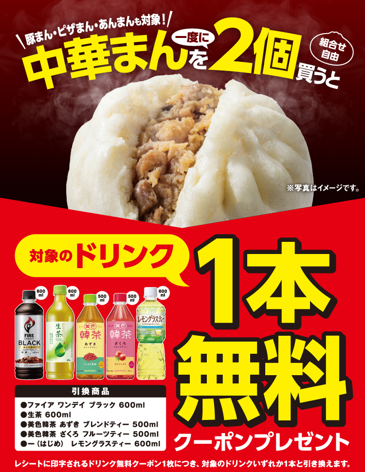 豚まん・ピザまん・あんまんも対象！ 中華まんを一度に2個買うと（ 組合せ自由 ）対象のドリンク1本無料クーポンプレゼント 引換商品 ・ファイア ワンデイ ブラック 600ml ・生茶 600ml ・美色韓茶 あずき ブレンドティー 500ml ・美色韓茶 ざくろ フルーツティー 500ml ・一（はじめ） レモングラスティー 600ml レシートに印字されるドリンク無料クーポン1枚につき、対象のドリンクいずれか1本と引き換えます。