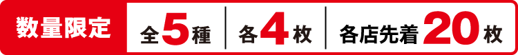 数量限定 全5種 各4枚 各店先着20枚