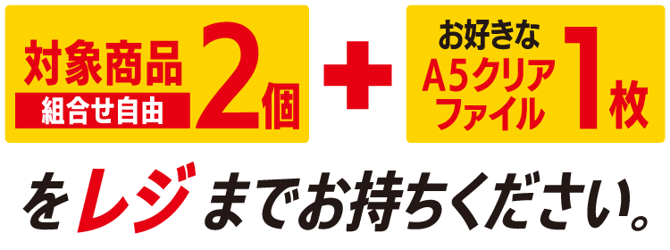 対象商品2個（組合せ自由） とお好きなA5クリアファイル1枚をレジまでお持ちください。