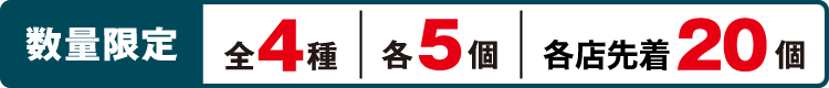 数量限定 全4種 各5個 各店先着20個