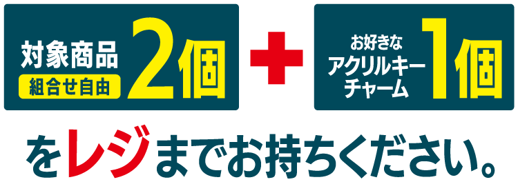 対象商品2個（組合せ自由） とお好きなアクリルキーチャーム1個をレジまでお持ちください。