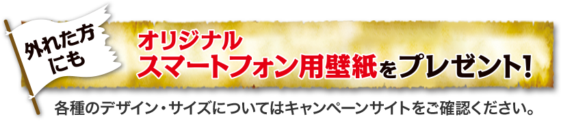 外れた方にも オリジナルスマートフォン用壁紙をプレゼント！ 各種のデザイン・サイズについてはWEBサイトをご確認ください。