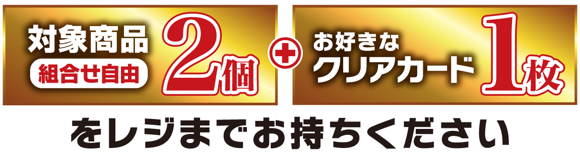対象商品（組合せ自由）2個とお好きなクリアカード1枚をレジまでお持ちください。