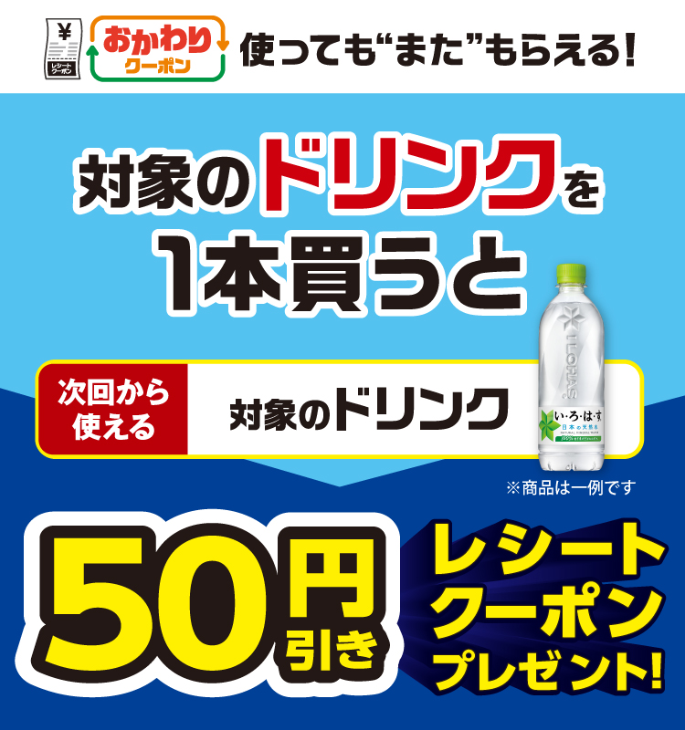 おかわりクーポン 使っても”また”もらえる! 対象のドリンクを1本買うと次回から使える 対象のドリンク 50円引きレシートクーポンプレゼント!