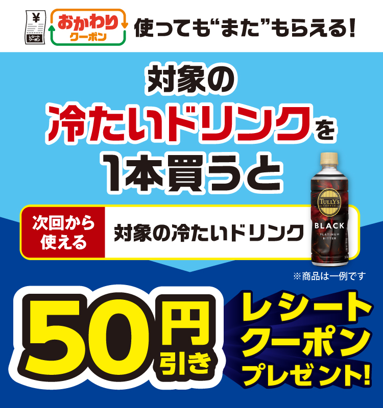 おかわりクーポン 使っても”また”もらえる！ 対象の冷たいドリンクを1本買うと次回から使える対象の冷たいドリンク50円引きレシートクーポンプレゼント！
