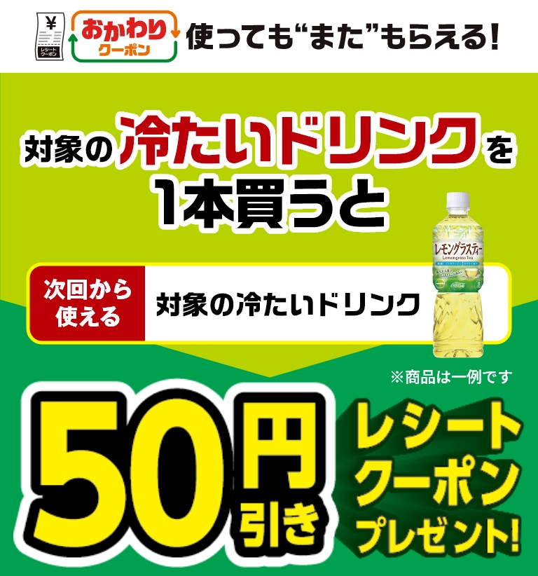 おかわりクーポン 使っても”また”もらえる！ 対象の冷たいドリンクを1本買うと次回から使える対象の冷たいドリンク50円引きレシートクーポンプレゼント！