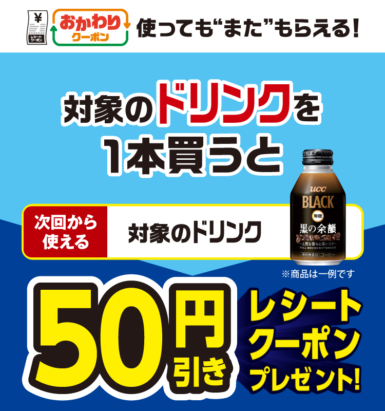 おかわりクーポン 使っても”また”もらえる！ 対象のドリンクを1本買うと次回から使える 対象のドリンク 50円引きレシートクーポンプレゼント！