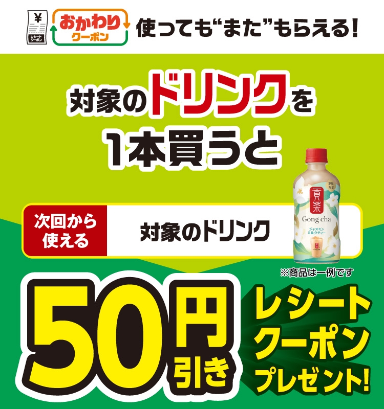 おかわりクーポン 使っても”また”もらえる！ 対象のドリンクを1本買うと次回から使える 対象のドリンク 50円引きレシートクーポンプレゼント！