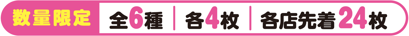 数量限定 全6種 各4枚 各店先着24枚