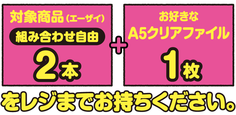 対象商品（エーザイ）2本（組合せ自由） とお好きなA5クリアファイル1枚をレジまでお持ちください。