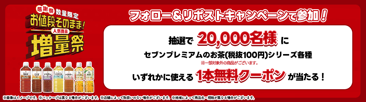 感謝祭 数量限定 お値段そのまま！人気商品増量祭 フォロー＆リポストキャンペーンで参加！ 抽選で20,000名様にセブンプレミアムのお茶（税抜100円）シリーズ各種 いずれかに使える1本無料クーポンが当たる！ ※一部対象外の商品がございます。