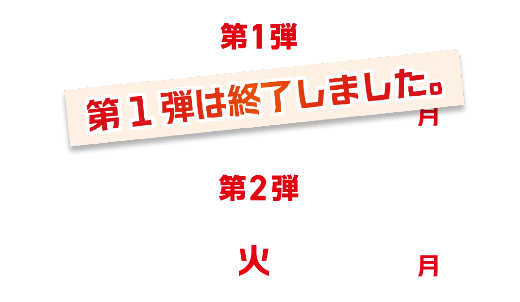 第1弾 5/12（火）〜5/25（月）第1弾は終了しました。  第2弾 5/19（火）〜6/1（月）