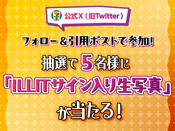 セブン‐イレブン・ジャパン公式X（旧Twitter）フォロー＆引用ポストで参加！ 抽選で5名様に「ILLITサイン入り生写真」が当たる！ イメージ