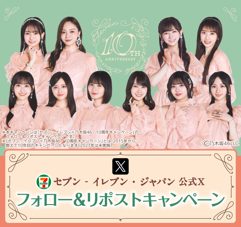 セブン‐イレブン・ジャパン公式X フォロー&リポストキャンペーン ※本キャンペーンは「セブン‐イレブン×乃木坂46 10周年キャンペーン」のフォロー&リポストキャンペーンです。 ※「セブン‐イレブン×乃木坂46 10周年キャンペーン」とは、2015年から数えて10年目のキャンペーンとなります。(2021年は未実装) copyright 乃木坂46LLC