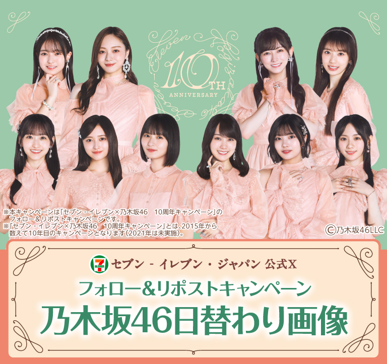 セブン‐イレブン・ジャパン公式X フォロー＆リポストキャンペーン 乃木坂46日替わり画像 ※本キャンペーンは「セブン‐イレブン×乃木坂46 10周年キャンペーン」のフォロー＆リポストキャンペーンです。 ※「セブン‐イレブン×乃木坂46 10周年キャンペーン」とは、2015年から数えて10年目のキャンペーンとなります。（2021年は未実装） copyright 乃木坂46LLC