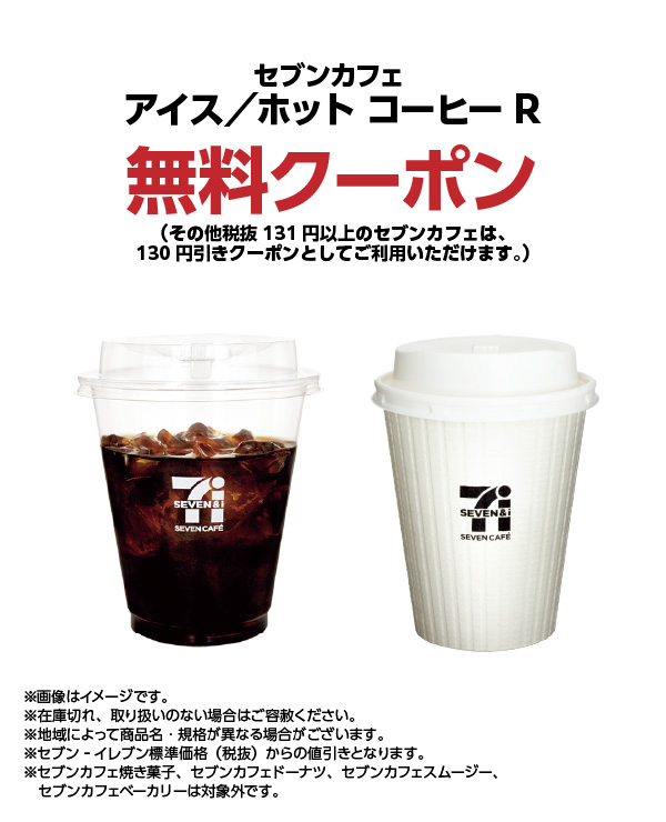 セブンカフェ アイス／ホット コーヒーR 無料クーポン（その他税抜131円以上のセブンカフェは、130円引きクーポンとしてご利用いただけます。） ※画像はイメージです。※在庫切れ、取り扱いのない場合はご容赦ください。※地域によって商品名・規格が異なる場合がございます。※セブン‐イレブン標準価格（税抜）からの値引きとなります。※セブンカフェ焼き菓子、セブンカフェドーナツ、セブンカフェスムージー、セブンカフェベーカリーは対象外です。
