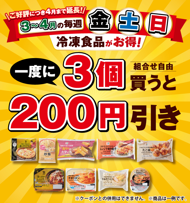 ご好評につき4月まで延長！3月～4月の毎週 金・土・日冷凍食品がお得！ 一度に3個買うと（組合せ自由）200円引き ※クーポンとの併用はできません。 ※商品は一例です。