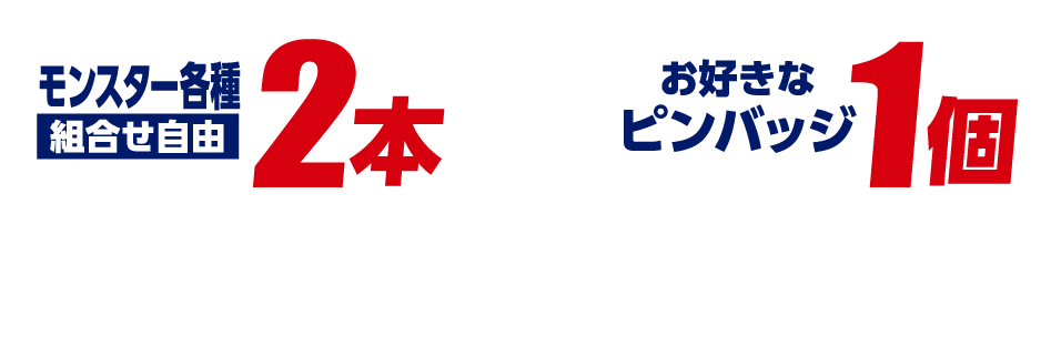 モンスター各種2本(組合せ自由)+お好きなピンバッジ1個をレジまでお持ちください。