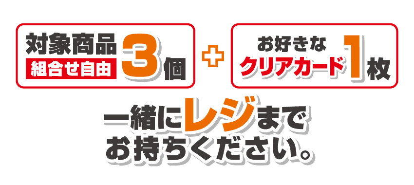 対象商品3個（組合せ自由）とお好きなクリアカード1枚一緒にレジまでお持ちください。