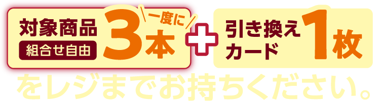 対象商品一度に3本（組合せ自由）と引き換えカード1枚をレジまでお持ちください。
