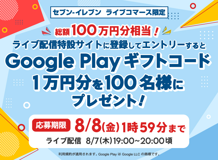 セブン‐イレブン ライブコマース限定 総額100万円分相当! ライブ配信特設サイトに登録してエントリーすると Google Play ギフトコード 1万円分を100名様にプレゼント! ライブ配信 8/7(木)19:00~20:00頃 応募期間 8/7(木)19:10~8/8(金)1:59まで 利用規約が適用されます。Google Play は Google LLC の商標です。
