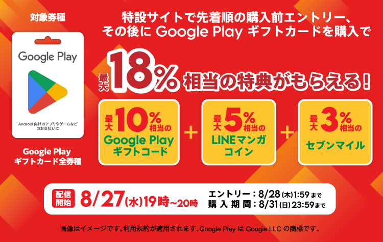 対象券種:Google Playギフトカード全券種 特設サイトで先着順の購入前エントリー、その後にGoogle Playギフトカードを購入で最大18%相当の特典がもらえる! 最大10%相当のGoogle Playギフトコード+最大5%相当のLINEマンガコイン+最大3%相当のセブンマイル 配信開始8/27(水)19時~20時 エントリー:8/28(木)1:59まで 購入期間:8/31(日)23:59まで 画像はイメージです。利用規約が適用されます。Google PlayはGoogle LLCの商標です。