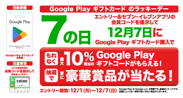 Google Play ギフトカードのラッキーデー エントリー＆セブン‐イレブンアプリの会員コードを提示して12月7日にGoogle Play ギフトカード購入でもれなく最大10％相当のGoogle Play ギフトカードがもらえる！さらに抽選で豪華賞品が当たる！