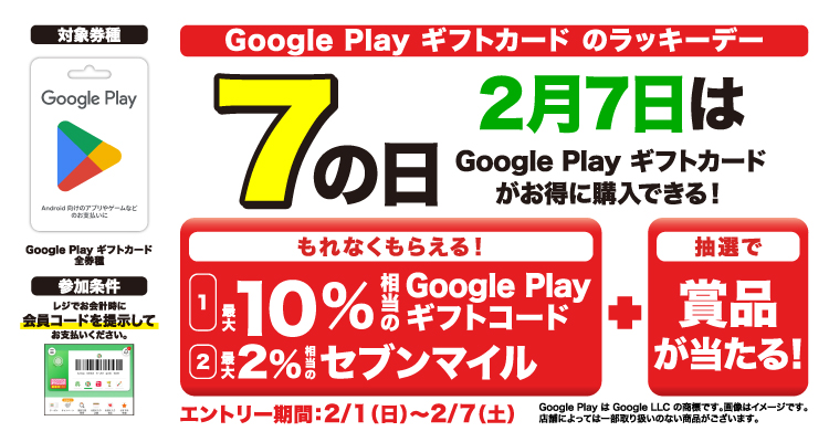 Google Play ギフトカードのラッキーデー エントリー＆セブン‐イレブンアプリの会員コードを提示して2月7日にGoogle Play ギフトカード購入でもれなく最大10％相当のGoogle Play ギフトコードと最大2％相当のセブンマイルがもらえる！さらに抽選で豪華賞品が当たる！