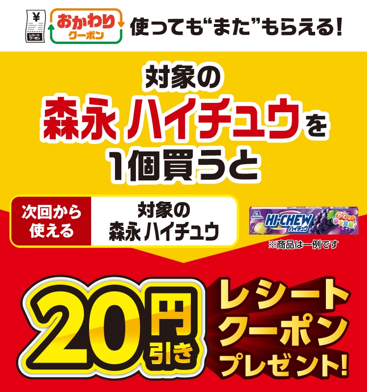 おかわりクーポン 使っても”また”もらえる！ 対象の森永&nbsp;ハイチュウを1個買うと次回から使える 対象の森永&nbsp;ハイチュウ 20円引きレシートクーポンプレゼント！