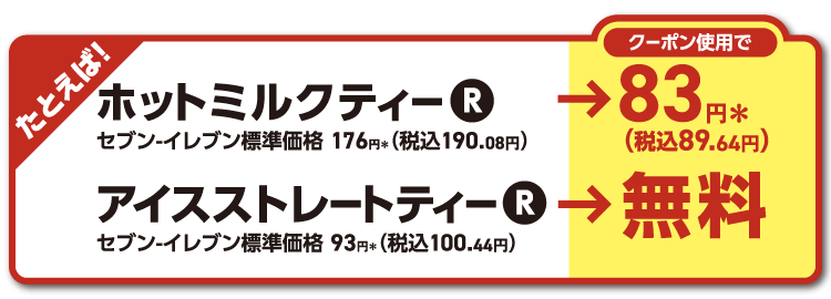 たとえば！ホットミルクティーR セブン‐イレブン標準価格176円＊（税込190.08円）がクーポン使用で83円＊（税込89.64円） アイスストレートティーR セブン‐イレブン標準価格93円＊（税込100.44円）がクーポン使用で無料