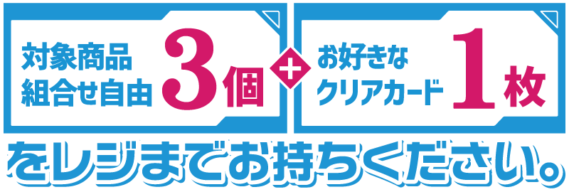 対象商品3個（組合せ自由）とお好きなクリアカード1枚をレジまでお持ちください。