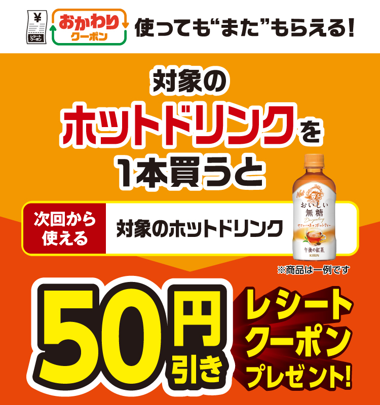 おかわりクーポン 使っても”また”もらえる！ 対象のホットドリンクを1本買うと次回から使える 対象のホットドリンク 50円引きレシートクーポンプレゼント！