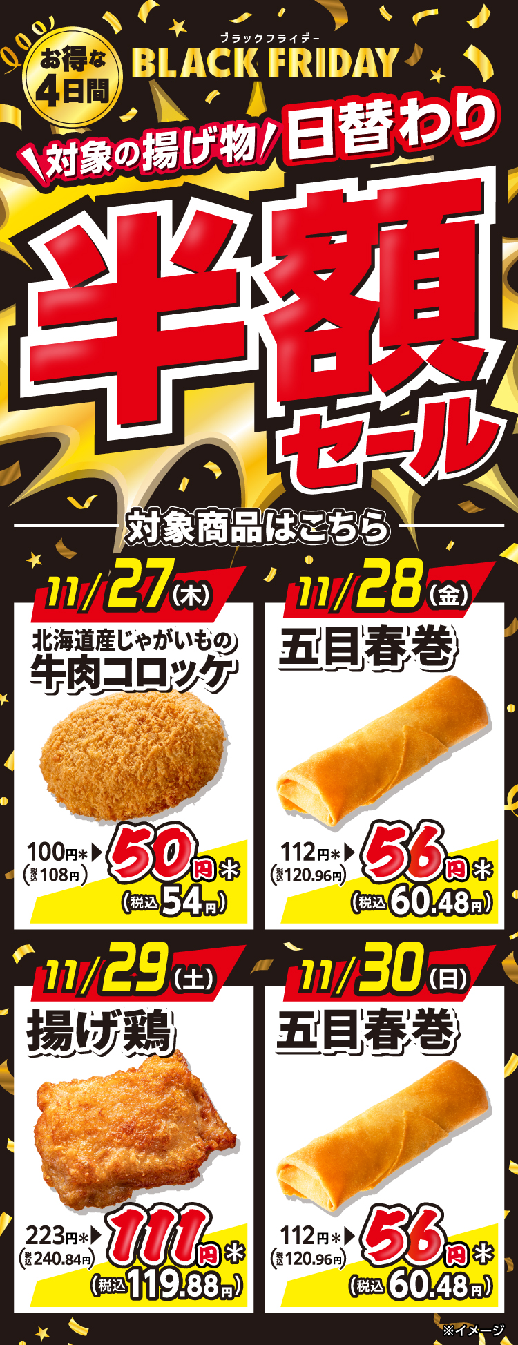 お得な4日間 BLACK FRIDAY（ブラックフライデー） 対象の揚げ物 日替わり 半額セール 対象商品はこちら 11月27日（木）北海道産じゃがいもの牛肉コロッケ 100円＊（税込108円）→50円＊（税込54円） 11月28日（金）五目春巻 112円＊（税込120.96円）→ 56円＊（税込60.48円） 11月29日（土）揚げ鶏 223円＊（税込240.84円）→111円＊（税込119.88円） 11月30日（日）五目春巻 112円＊（税込120.96円）→56円＊（税込60.48円） ※イメージ