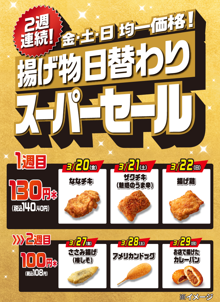 2週連続! 金・土・日均一価格! 揚げ物日替わり スーパーセール 1週目 130円＊（税込140.40円）3/20（金）ななチキ 3/21（土）ザクチキ（魅惑のうま辛） 3/22（日）揚げ鶏  2週目 100円＊（税込108円）3/27（金）ささみ揚げ（梅しそ）3/28（土）アメリカンドッグ 3/29（日）お店で揚げたカレーパン