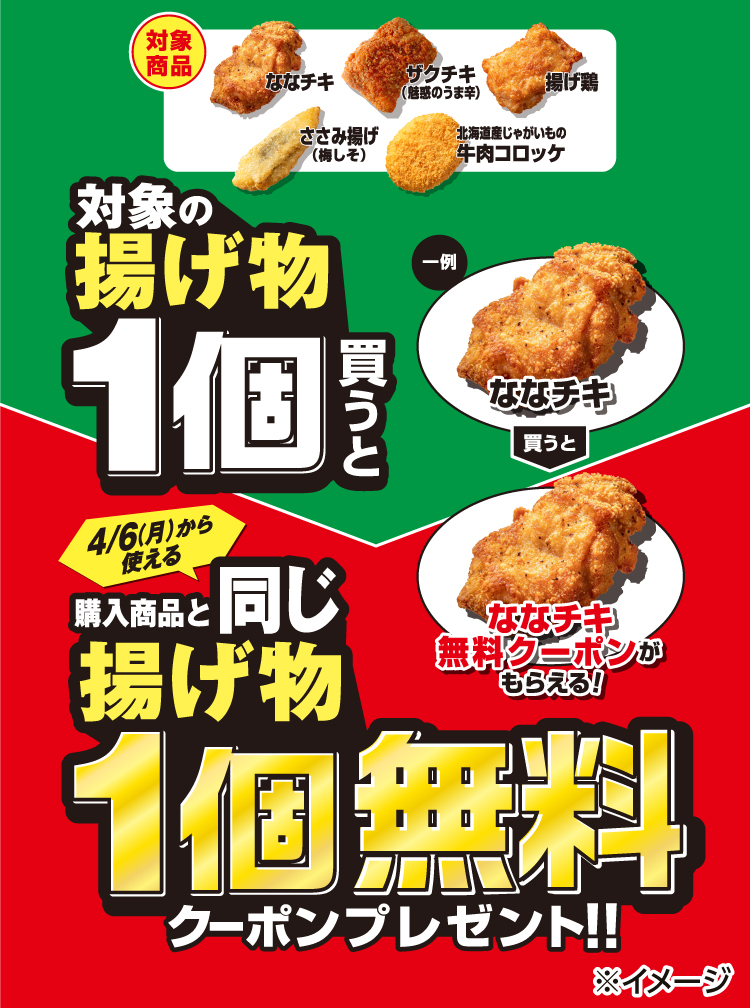 対象商品：ななチキ、ザクチキ（魅惑のうま辛）、揚げ鶏、ささみ揚げ（梅しそ）、北海道産じゃがいもの牛肉コロッケ。対象の揚げ物1個買うと4/6(月)から使える購入商品と同じ揚げ物1個無料クーポンプレゼント!!一例：ななチキ買うと→ななチキ無料クーポンがもらえる！