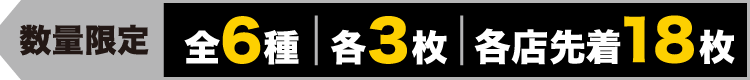 数量限定 全6種 各3枚 各店先着18枚